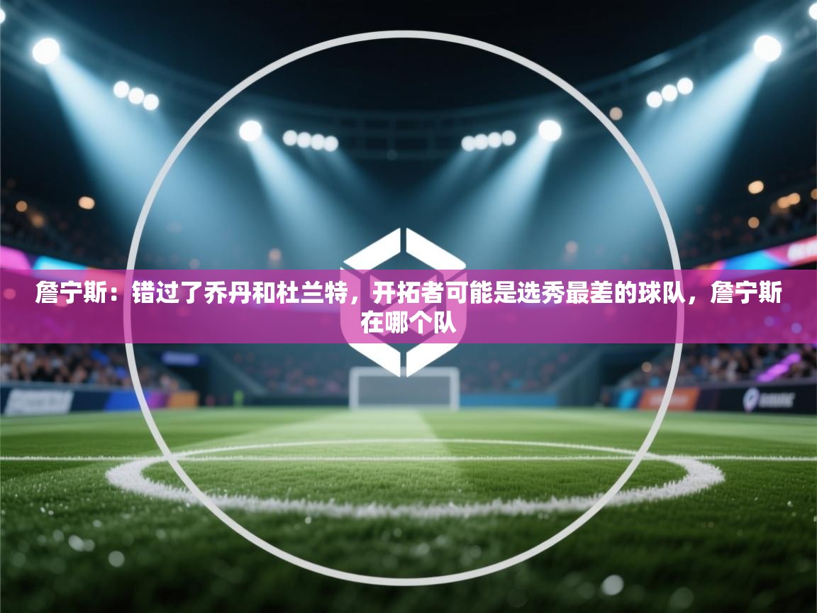 詹宁斯：错过了乔丹和杜兰特，开拓者可能是选秀最差的球队，詹宁斯在哪个队  第1张