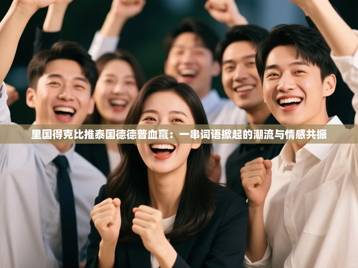 里国得克比推泰国德德普血赢：一串词语掀起的潮流与情感共振  第1张