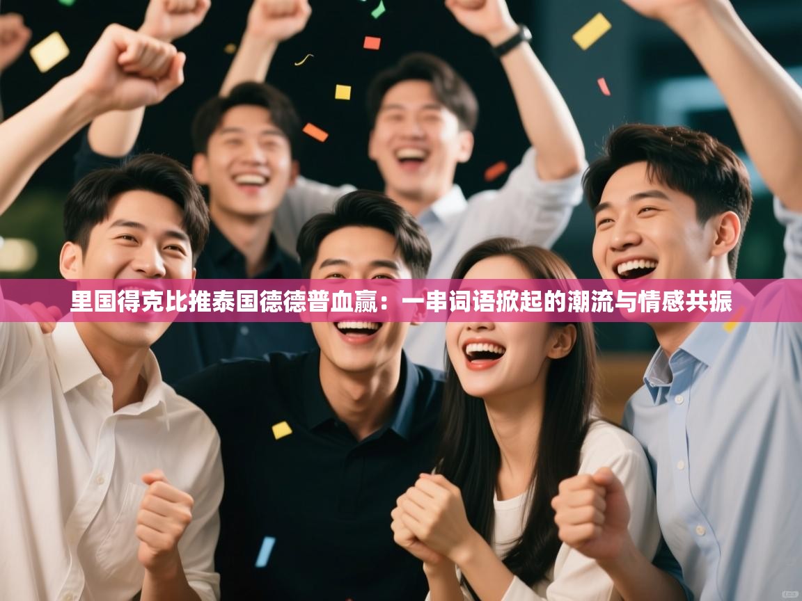 里国得克比推泰国德德普血赢：一串词语掀起的潮流与情感共振  第2张